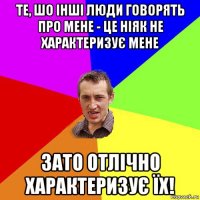 те, шо інші люди говорять про мене - це ніяк не характеризує мене зато отлічно характеризує їх!