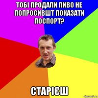 тобі продали пиво не попросившт показати поспорт? старієш