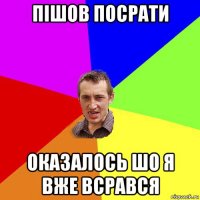 пішов посрати оказалось шо я вже всрався