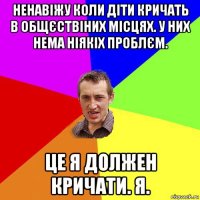 ненавіжу коли діти кричать в общєствіних місцях. у них нема ніякіх проблєм. це я должен кричати. я.