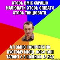 хтось вміє харашо малювати. хтось співати, хтось танцювати. а я вмію косячити на пустому місці. всьо такі талант є в кожном із нас