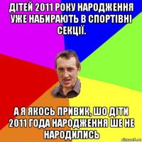 дітей 2011 року народження уже набирають в спортівні секції. а я якось привик, шо діти 2011 года народження ше не народились