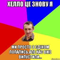 хелло це знову я ми просто з єдіком попались.але нас вже випустили...