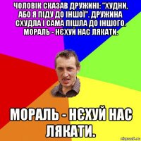 чоловік сказав дружині: "худни, або я піду до іншої". дружина схудла і сама пішла до іншого. мораль - нєхуй нас лякати. мораль - нєхуй нас лякати.