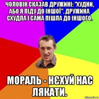 чоловік сказав дружині: "худни, або я піду до іншої". дружина схудла і сама пішла до іншого. мораль - нєхуй нас лякати.