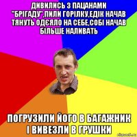 дивились з пацанами "брігаду",пили горілку,едік начав тянуть одєяло на себе,собі начав більше наливать погрузили його в багажник і вивезли в грушки