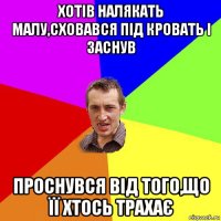 хотів налякать малу,сховався під кровать і заснув проснувся від того,що її хтось трахає