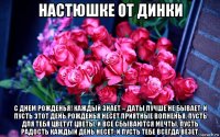 настюшке от динки с днем рожденья! каждый знает – даты лучше не бывает. и пусть этот день рожденья несет приятные волненья. пусть для тебя цветут цветы, и все сбываются мечты, пусть радость каждый день несет, и пусть тебе всегда везет.