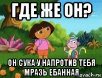 где же он? он сука у напротив тебя мразь ебанная