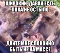 широкий, давай есть пока не остыло дайте мне спокойно быть не на массе