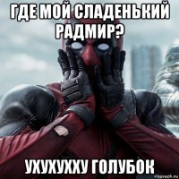 где мой сладенький радмир? ухухухху голубок