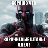 хорошо что коричневые штаны одел !