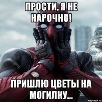 прости, я не нарочно! пришлю цветы на могилку...