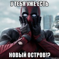 у тебя уже есть новый остров!?