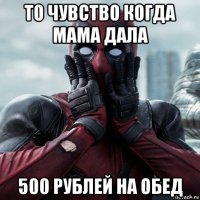 то чувство когда мама дала 500 рублей на обед