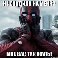 не сходили на меня? мне вас так жаль!