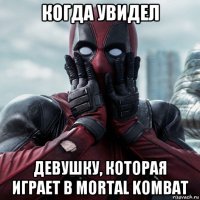 когда увидел девушку, которая играет в mortal kombat