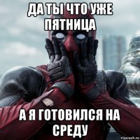 да ты что уже пятница а я готовился на среду