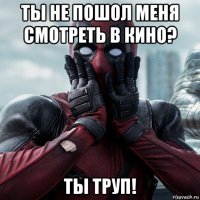 ты не пошол меня смотреть в кино? ты труп!