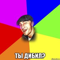  ты дибил?