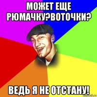 может еще рюмачку?воточки? ведь я не отстану!