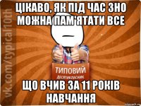цікаво, як під час зно можна пам'ятати все що вчив за 11 років навчання