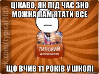 цікаво, як під час зно можна пам'ятати все що вчив 11 років у школі