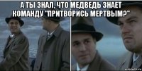 а ты знал, что медведь знает команду "притворись мертвым?" 