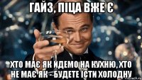 гайз, піца вже є хто має як йдемо на кухню, хто не має як - будете їсти холодну