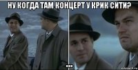 ну когда там концерт у крик сити? ...