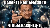 давайте выпьем за то чтобы наконец-то