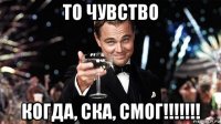 то чувство когда, ска, смог!!!!!!!
