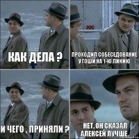 Как дела ? проходил собеседование у Гоши на 1-ю линию И чего , приняли ? нет, он сказал Алексей лучше.