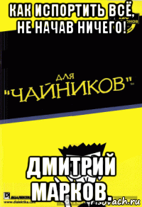 как испортить всё, не начав ничего! дмитрий марков.