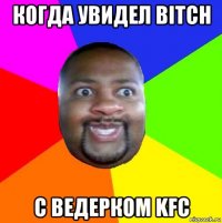 когда увидел bitch с ведерком kfc