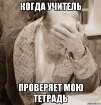 когда учитель проверяет мою тетрадь