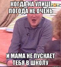 когда на улице погода не очень и мама не пускает тебя в школу