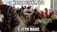 когда узнал, что с утра макс
