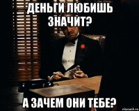 деньги любишь значит? а зачем они тебе?