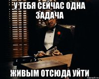 у тебя сейчас одна задача живым отсюда уйти