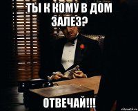 ты к кому в дом залез? отвечай!!!