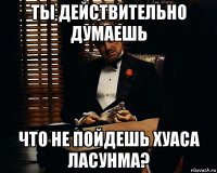 ты действительно думаешь что не пойдешь хуаса ласунма?