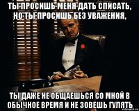 ты просишь меня дать списать, но ты просишь без уважения, ты даже не общаешься со мной в обычное время и не зовешь гулять