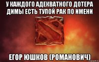 у каждого адекватного дотера димы есть тупой рак по имени егор юшков (романович)