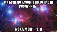 ми будемо разом* і ніхто нас не розлучить** коха моя****))))