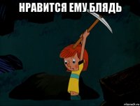 нравится ему блядь 