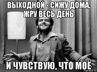 выходной - сижу дома, жру весь день и чувствую, что моё