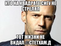 кто на квадрате сигу не стрелял тот жизни не видал.©стетхам.д