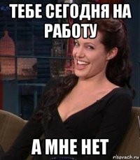 тебе сегодня на работу а мне нет