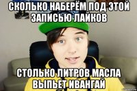сколько наберём под этой записью лайков столько литров масла выпьет ивангай